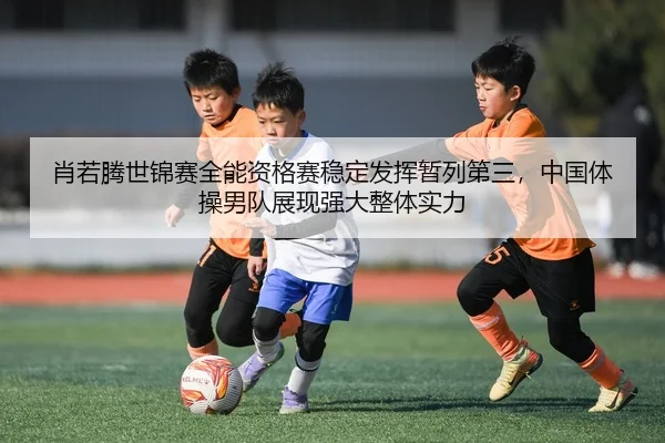 肖若腾世锦赛全能资格赛稳定发挥暂列第三，中国体操男队展现强大整体实力