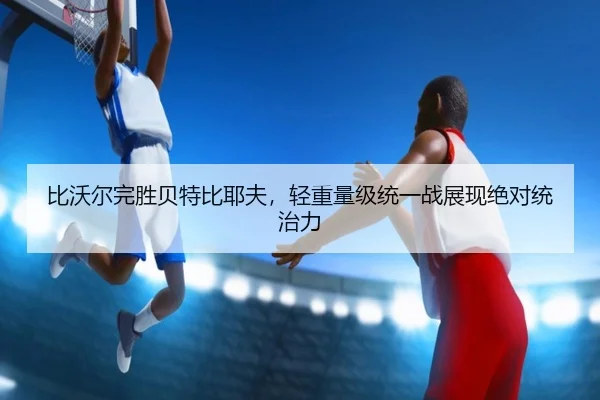 比沃尔完胜贝特比耶夫，轻重量级统一战展现绝对统治力