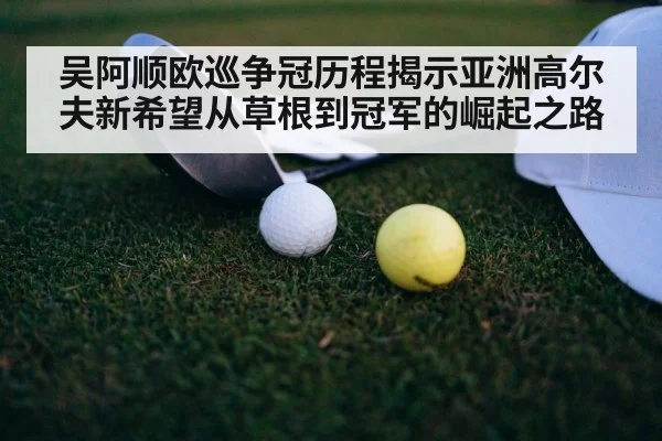 吴阿顺欧巡争冠历程揭示亚洲高尔夫新希望从草根到冠军的崛起之路